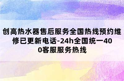 创高热水器售后服务全国热线预约维修已更新电话-24h全国统一400客服服务热线