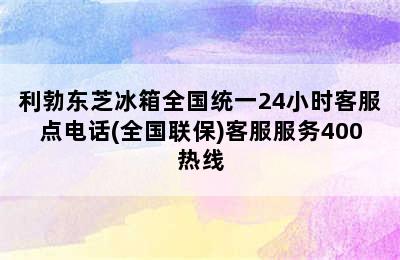 利勃东芝冰箱全国统一24小时客服点电话(全国联保)客服服务400热线