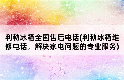 利勃冰箱全国售后电话(利勃冰箱维修电话，解决家电问题的专业服务)