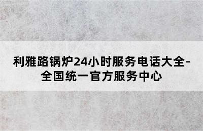 利雅路锅炉24小时服务电话大全-全国统一官方服务中心