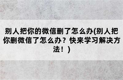 别人把你的微信删了怎么办(别人把你删微信了怎么办？快来学习解决方法！)