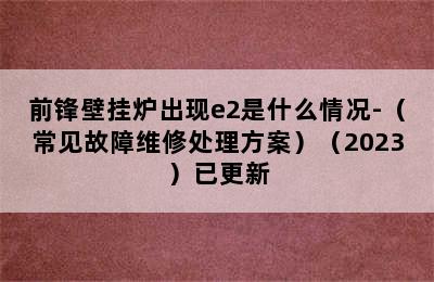 前锋壁挂炉出现e2是什么情况-（常见故障维修处理方案）（2023）已更新