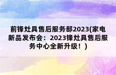 前锋灶具售后服务部2023(家电新品发布会：2023锋灶具售后服务中心全新升级！)