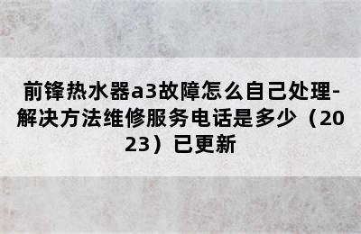 前锋热水器a3故障怎么自己处理-解决方法维修服务电话是多少（2023）已更新