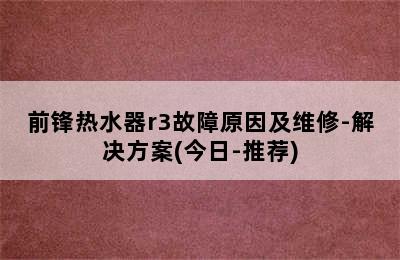 前锋热水器r3故障原因及维修-解决方案(今日-推荐)