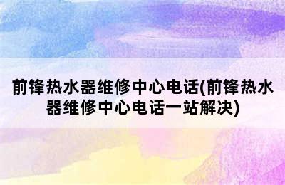 前锋热水器维修中心电话(前锋热水器维修中心电话一站解决)