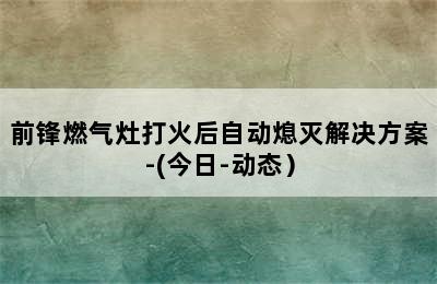 前锋燃气灶打火后自动熄灭解决方案-(今日-动态）