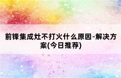 前锋集成灶不打火什么原因-解决方案(今日推荐)