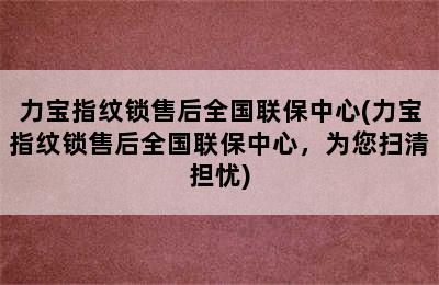 力宝指纹锁售后全国联保中心(力宝指纹锁售后全国联保中心，为您扫清担忧)