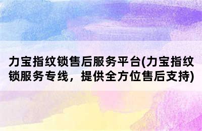 力宝指纹锁售后服务平台(力宝指纹锁服务专线，提供全方位售后支持)