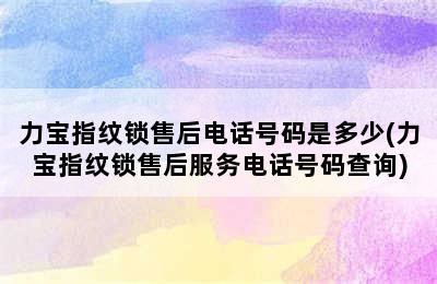 力宝指纹锁售后电话号码是多少(力宝指纹锁售后服务电话号码查询)