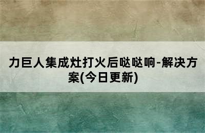 力巨人集成灶打火后哒哒响-解决方案(今日更新)