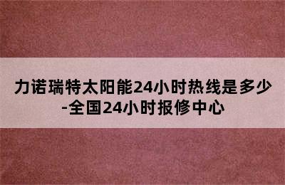 力诺瑞特太阳能24小时热线是多少-全国24小时报修中心