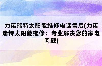 力诺瑞特太阳能维修电话售后(力诺瑞特太阳能维修：专业解决您的家电问题)