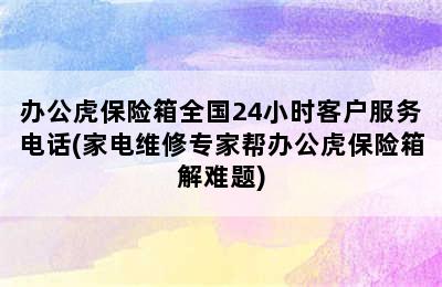 办公虎保险箱全国24小时客户服务电话(家电维修专家帮办公虎保险箱解难题)