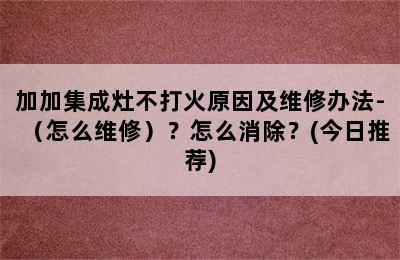 加加集成灶不打火原因及维修办法-（怎么维修）？怎么消除？(今日推荐)