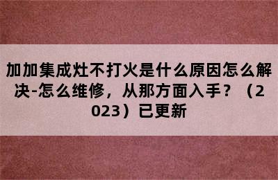 加加集成灶不打火是什么原因怎么解决-怎么维修，从那方面入手？（2023）已更新