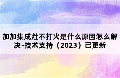 加加集成灶不打火是什么原因怎么解决-技术支持（2023）已更新