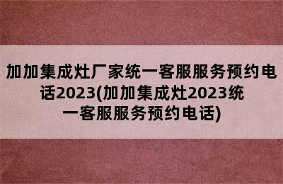 加加集成灶厂家统一客服服务预约电话2023(加加集成灶2023统一客服服务预约电话)