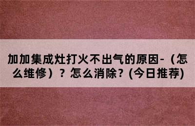 加加集成灶打火不出气的原因-（怎么维修）？怎么消除？(今日推荐)