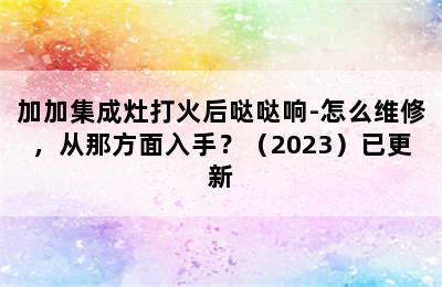 加加集成灶打火后哒哒响-怎么维修，从那方面入手？（2023）已更新