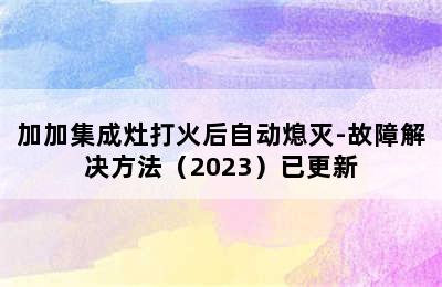 加加集成灶打火后自动熄灭-故障解决方法（2023）已更新