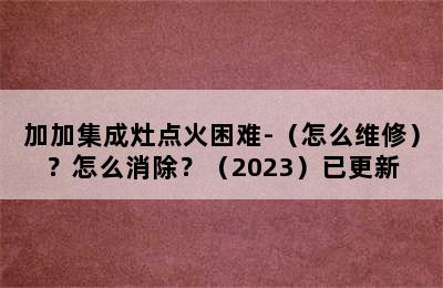 加加集成灶点火困难-（怎么维修）？怎么消除？（2023）已更新