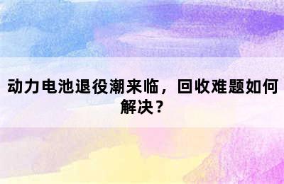 动力电池退役潮来临，回收难题如何解决？