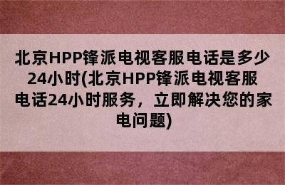 北京HPP锋派电视客服电话是多少24小时(北京HPP锋派电视客服电话24小时服务，立即解决您的家电问题)