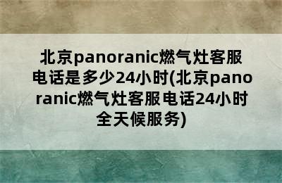 北京panoranic燃气灶客服电话是多少24小时(北京panoranic燃气灶客服电话24小时全天候服务)