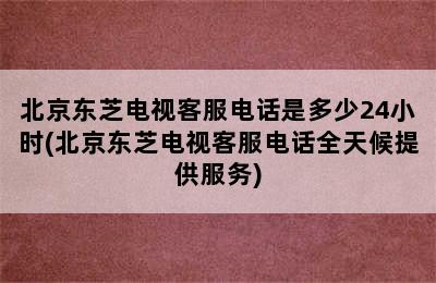 北京东芝电视客服电话是多少24小时(北京东芝电视客服电话全天候提供服务)