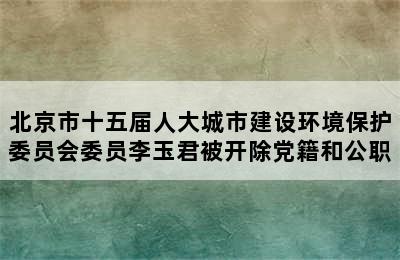 北京市十五届人大城市建设环境保护委员会委员李玉君被开除党籍和公职