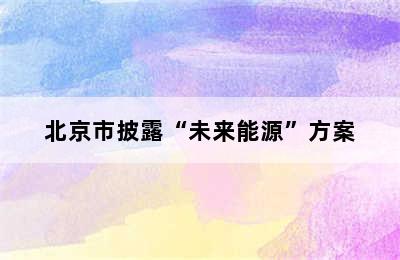 北京市披露“未来能源”方案