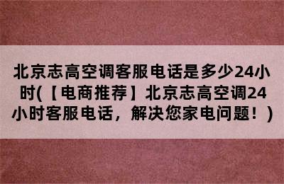 北京志高空调客服电话是多少24小时(【电商推荐】北京志高空调24小时客服电话，解决您家电问题！)