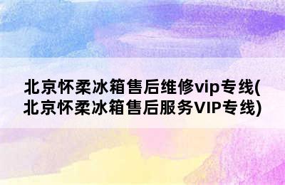 北京怀柔冰箱售后维修vip专线(北京怀柔冰箱售后服务VIP专线)