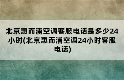 北京惠而浦空调客服电话是多少24小时(北京惠而浦空调24小时客服电话)