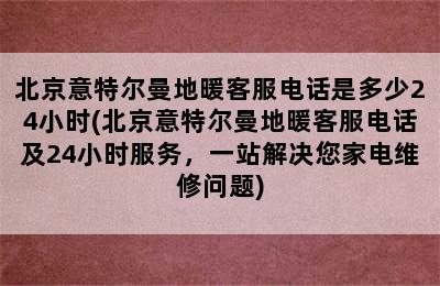 北京意特尔曼地暖客服电话是多少24小时(北京意特尔曼地暖客服电话及24小时服务，一站解决您家电维修问题)