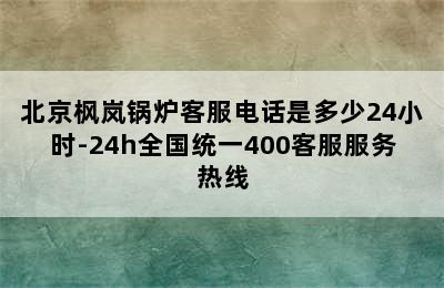 北京枫岚锅炉客服电话是多少24小时-24h全国统一400客服服务热线