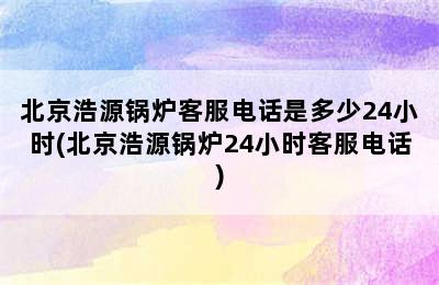 北京浩源锅炉客服电话是多少24小时(北京浩源锅炉24小时客服电话)