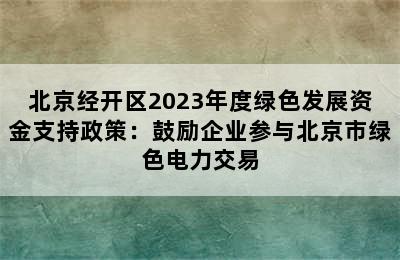 北京经开区2023年度绿色发展资金支持政策：鼓励企业参与北京市绿色电力交易