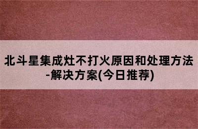 北斗星集成灶不打火原因和处理方法-解决方案(今日推荐)