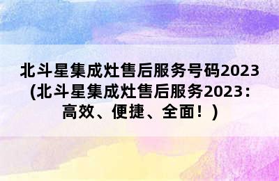 北斗星集成灶售后服务号码2023(北斗星集成灶售后服务2023：高效、便捷、全面！)