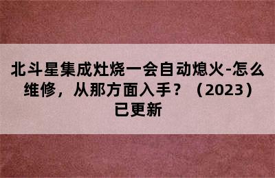 北斗星集成灶烧一会自动熄火-怎么维修，从那方面入手？（2023）已更新