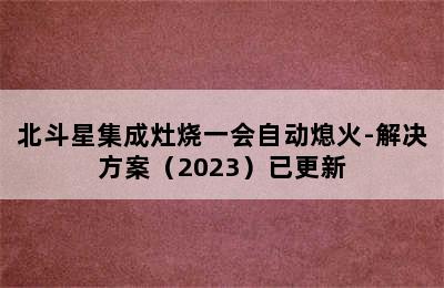 北斗星集成灶烧一会自动熄火-解决方案（2023）已更新