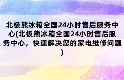 北极熊冰箱全国24小时售后服务中心(北极熊冰箱全国24小时售后服务中心，快速解决您的家电维修问题)