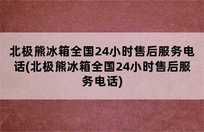 北极熊冰箱全国24小时售后服务电话(北极熊冰箱全国24小时售后服务电话)