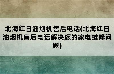 北海红日油烟机售后电话(北海红日油烟机售后电话解决您的家电维修问题)