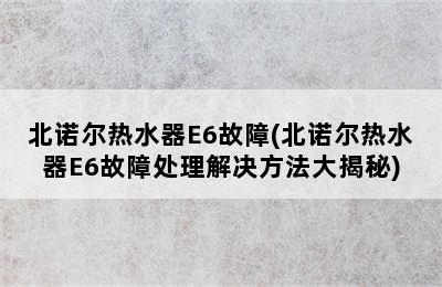 北诺尔热水器E6故障(北诺尔热水器E6故障处理解决方法大揭秘)