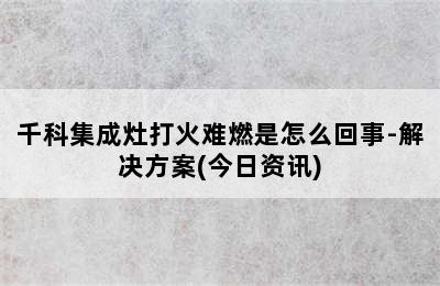 千科集成灶打火难燃是怎么回事-解决方案(今日资讯)