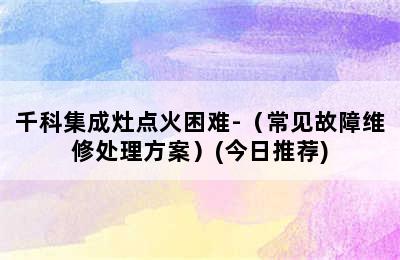 千科集成灶点火困难-（常见故障维修处理方案）(今日推荐)